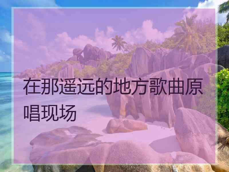 在那遥远的地方歌曲原唱现场