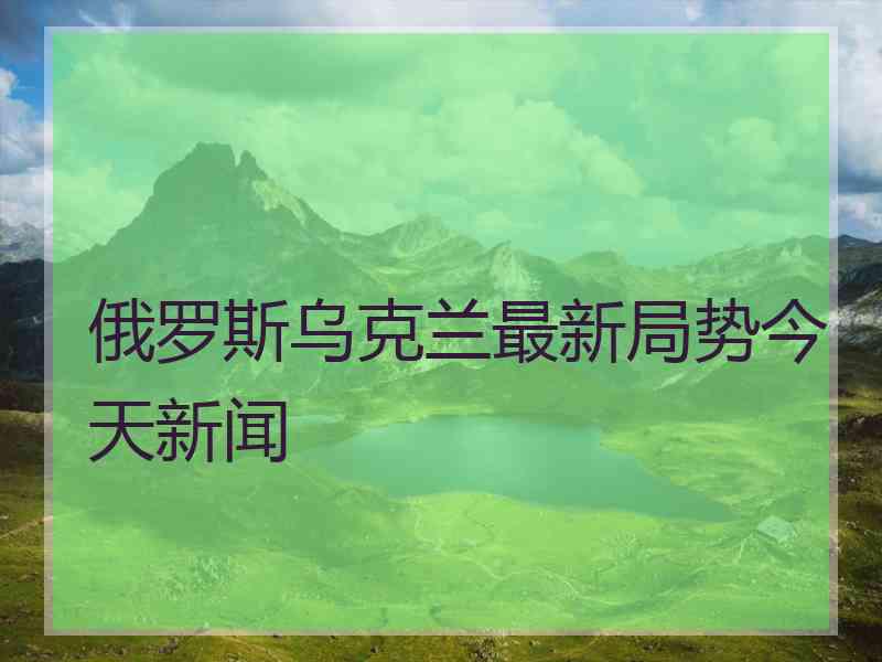 俄罗斯乌克兰最新局势今天新闻