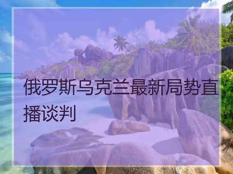 俄罗斯乌克兰最新局势直播谈判